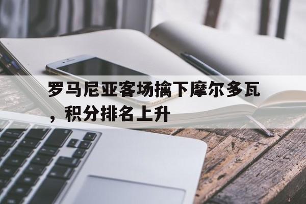 罗马尼亚客场擒下摩尔多瓦，积分排名上升的简单介绍